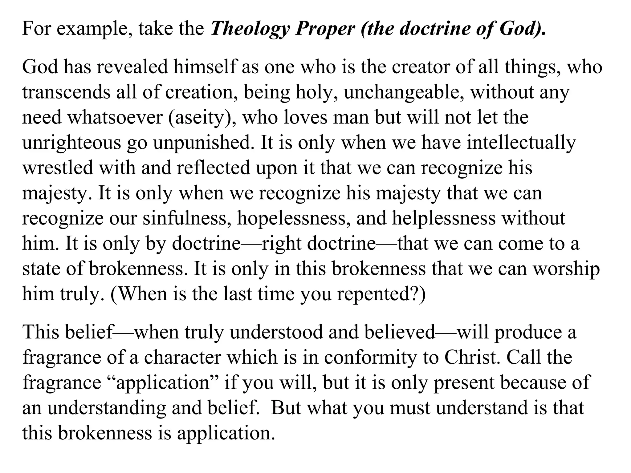 For example, take the Theology Proper (the doctrine of God).
God has revealed himself as one who is the creator of all things, who
transcends all of creation, being holy, unchangeable, without any
need whatsoever (aseity), who loves man but will not let the
unrighteous go unpunished. It is only when we have intellectually
wrestled with and reflected upon it that we can recognize his
majesty. It is only when we recognize his majesty that we can
recognize our sinfulness, hopelessness, and helplessness without
him. It is only by doctrine—right doctrine—that we can come to a
state of brokenness. It is only in this brokenness that we can worship
him truly. (When is the last time you repented?)
This belief—when truly understood and believed—will produce a
fragrance of a character which is in conformity to Christ. Call the
fragrance “application” if you will, but it is only present because of
an understanding and belief. But what you must understand is that
this brokenness is application.
 