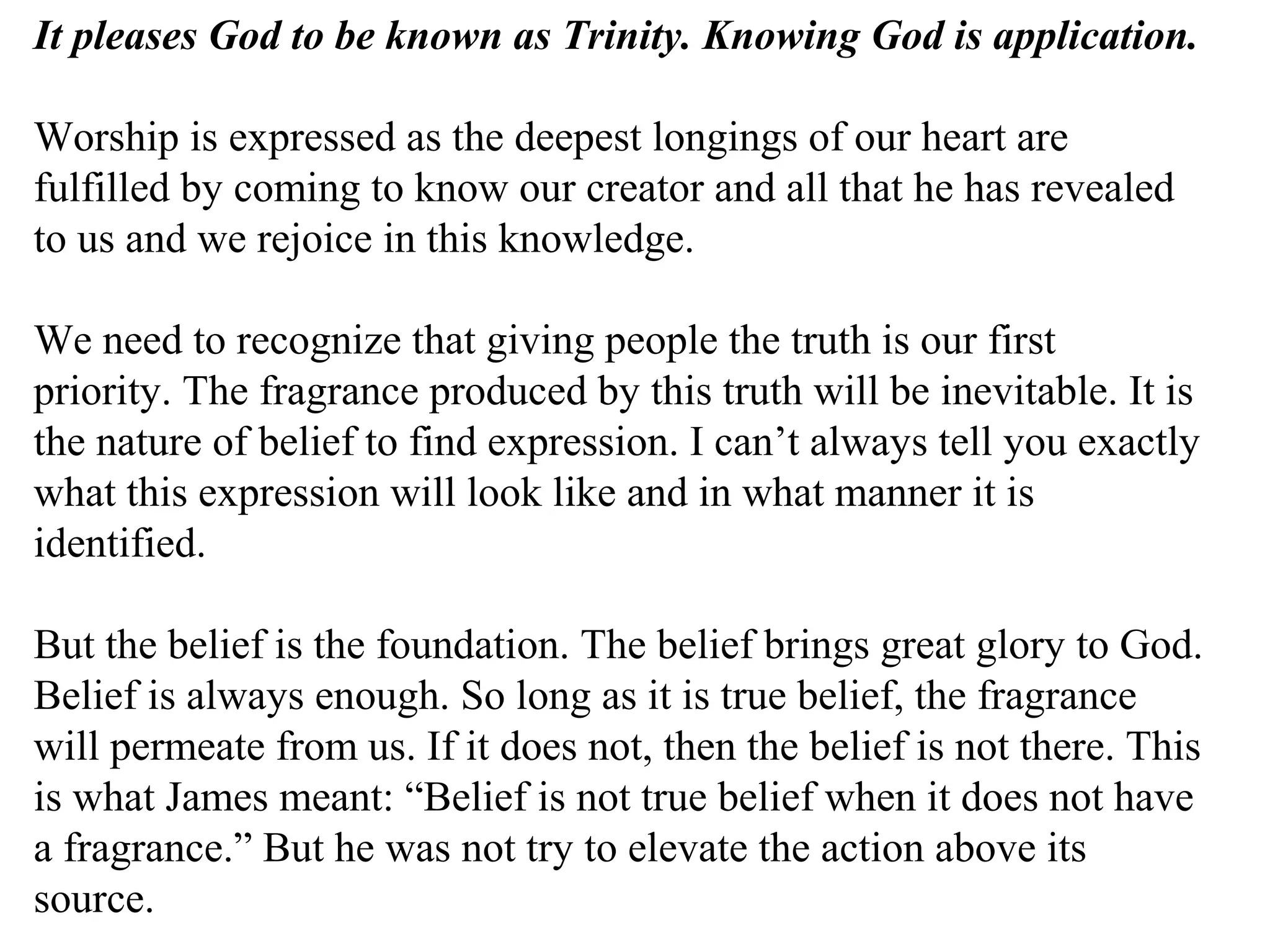 It pleases God to be known as Trinity. Knowing God is application.
Worship is expressed as the deepest longings of our heart are
fulfilled by coming to know our creator and all that he has revealed
to us and we rejoice in this knowledge.
We need to recognize that giving people the truth is our first
priority. The fragrance produced by this truth will be inevitable. It is
the nature of belief to find expression. I can’t always tell you exactly
what this expression will look like and in what manner it is
identified.
But the belief is the foundation. The belief brings great glory to God.
Belief is always enough. So long as it is true belief, the fragrance
will permeate from us. If it does not, then the belief is not there. This
is what James meant: “Belief is not true belief when it does not have
a fragrance.” But he was not try to elevate the action above its
source.
 