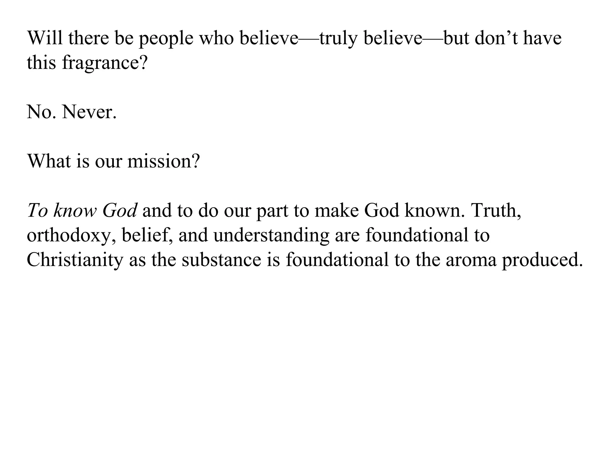 Will there be people who believe—truly believe—but don’t have
this fragrance?
No. Never.
What is our mission?
To know God and to do our part to make God known. Truth,
orthodoxy, belief, and understanding are foundational to
Christianity as the substance is foundational to the aroma produced.
 