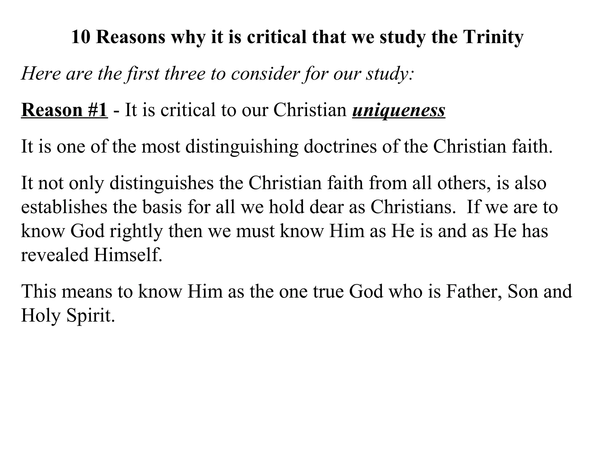 10 Reasons why it is critical that we study the Trinity
Here are the first three to consider for our study:
Reason #1 - It is critical to our Christian uniqueness
It is one of the most distinguishing doctrines of the Christian faith.
It not only distinguishes the Christian faith from all others, is also
establishes the basis for all we hold dear as Christians. If we are to
know God rightly then we must know Him as He is and as He has
revealed Himself.
This means to know Him as the one true God who is Father, Son and
Holy Spirit.
 