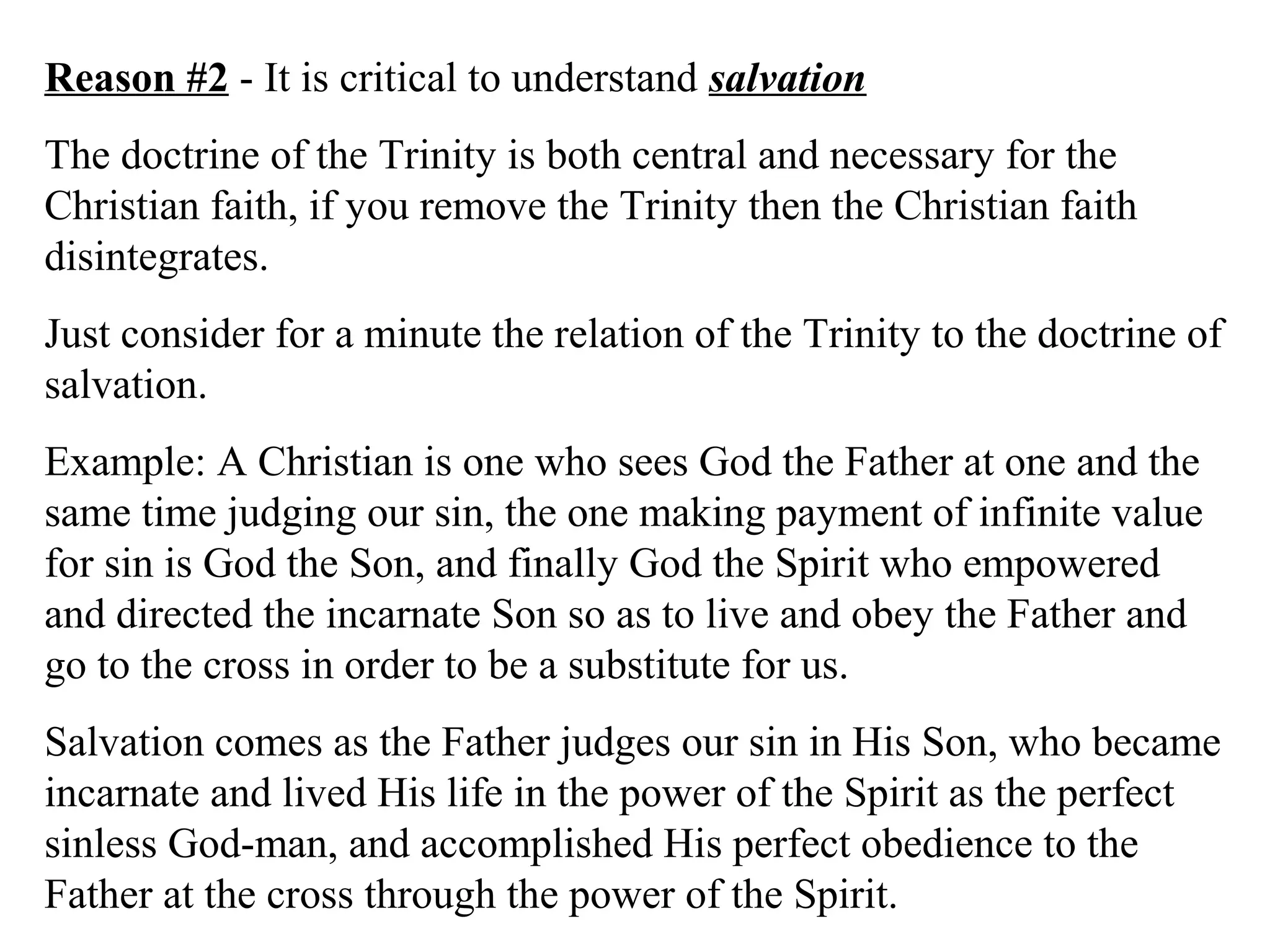 Reason #2 - It is critical to understand salvation
The doctrine of the Trinity is both central and necessary for the
Christian faith, if you remove the Trinity then the Christian faith
disintegrates.
Just consider for a minute the relation of the Trinity to the doctrine of
salvation.
Example: A Christian is one who sees God the Father at one and the
same time judging our sin, the one making payment of infinite value
for sin is God the Son, and finally God the Spirit who empowered
and directed the incarnate Son so as to live and obey the Father and
go to the cross in order to be a substitute for us.
Salvation comes as the Father judges our sin in His Son, who became
incarnate and lived His life in the power of the Spirit as the perfect
sinless God-man, and accomplished His perfect obedience to the
Father at the cross through the power of the Spirit.
 