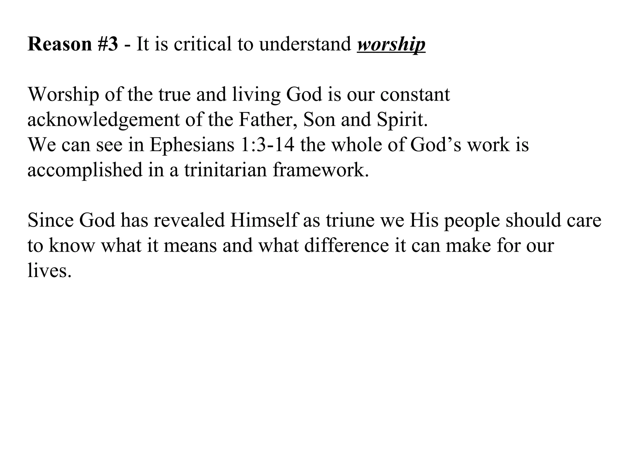 Reason #3 - It is critical to understand worship
Worship of the true and living God is our constant
acknowledgement of the Father, Son and Spirit.
We can see in Ephesians 1:3-14 the whole of God’s work is
accomplished in a trinitarian framework.
Since God has revealed Himself as triune we His people should care
to know what it means and what difference it can make for our
lives.
 