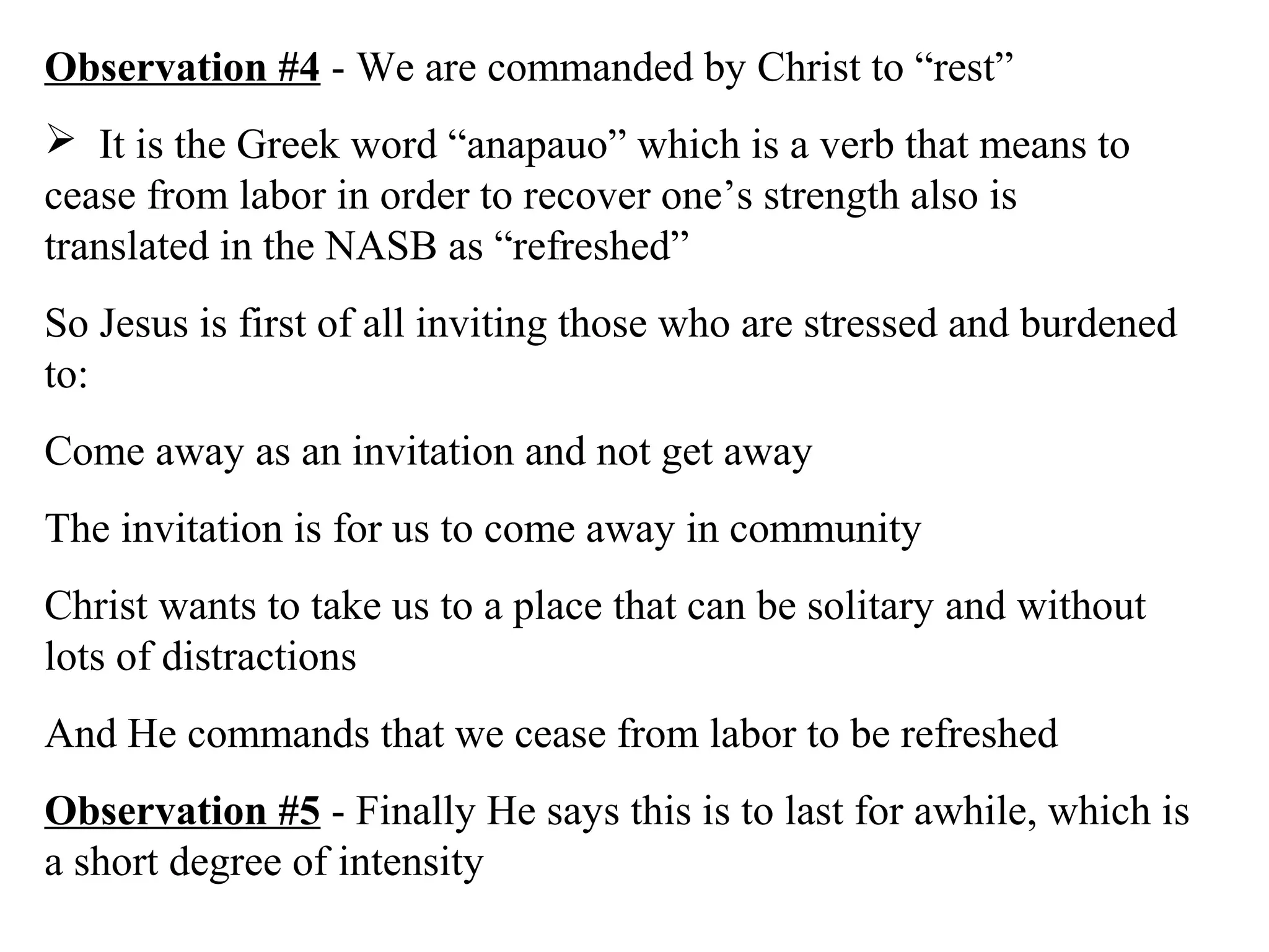 Observation #4 - We are commanded by Christ to “rest”
 It is the Greek word “anapauo” which is a verb that means to
cease from labor in order to recover one’s strength also is
translated in the NASB as “refreshed”
So Jesus is first of all inviting those who are stressed and burdened
to:
Come away as an invitation and not get away
The invitation is for us to come away in community
Christ wants to take us to a place that can be solitary and without
lots of distractions
And He commands that we cease from labor to be refreshed
Observation #5 - Finally He says this is to last for awhile, which is
a short degree of intensity
 