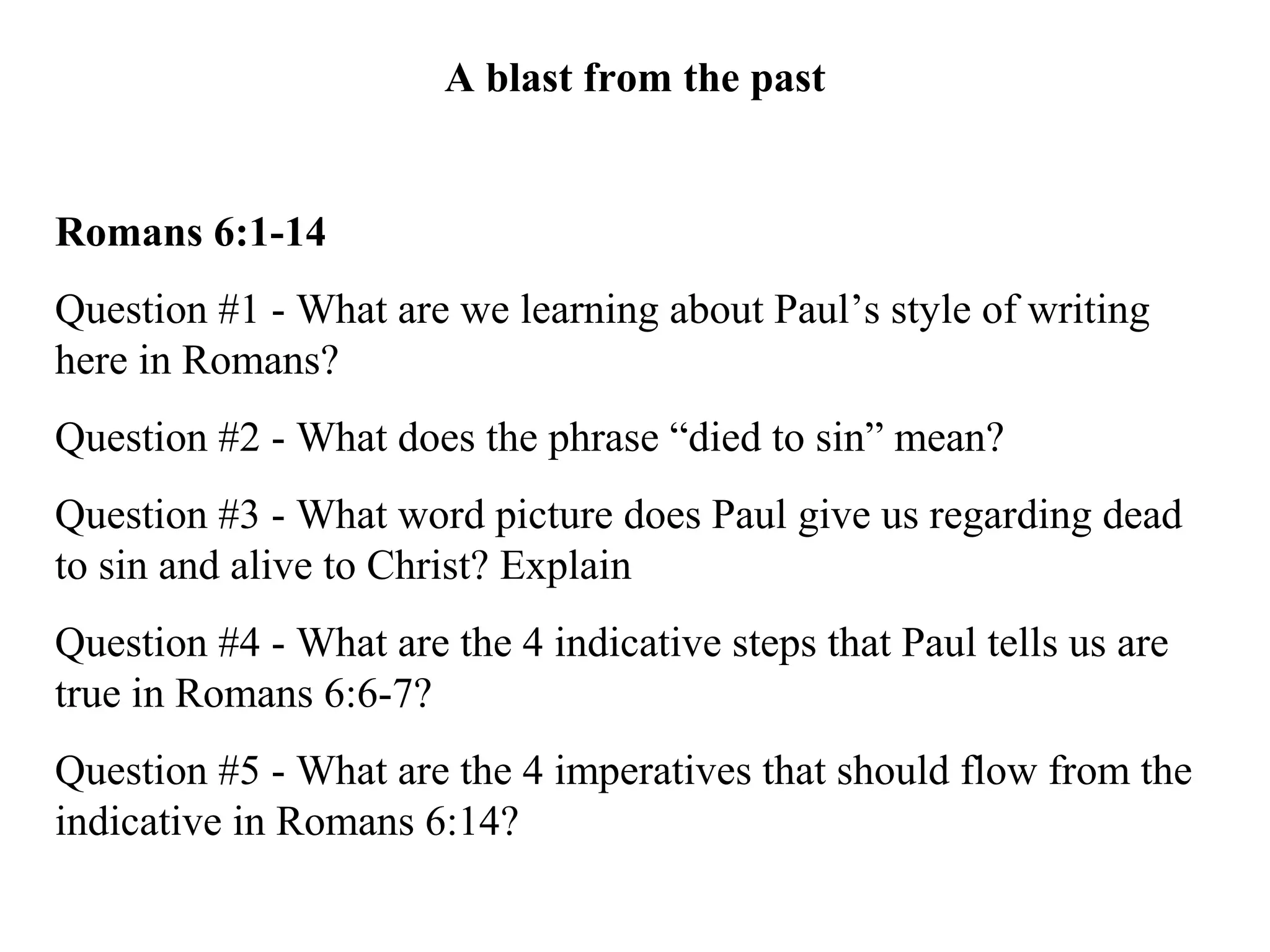 A blast from the past
Romans 6:1-14
Question #1 - What are we learning about Paul’s style of writing
here in Romans?
Question #2 - What does the phrase “died to sin” mean?
Question #3 - What word picture does Paul give us regarding dead
to sin and alive to Christ? Explain
Question #4 - What are the 4 indicative steps that Paul tells us are
true in Romans 6:6-7?
Question #5 - What are the 4 imperatives that should flow from the
indicative in Romans 6:14?
 