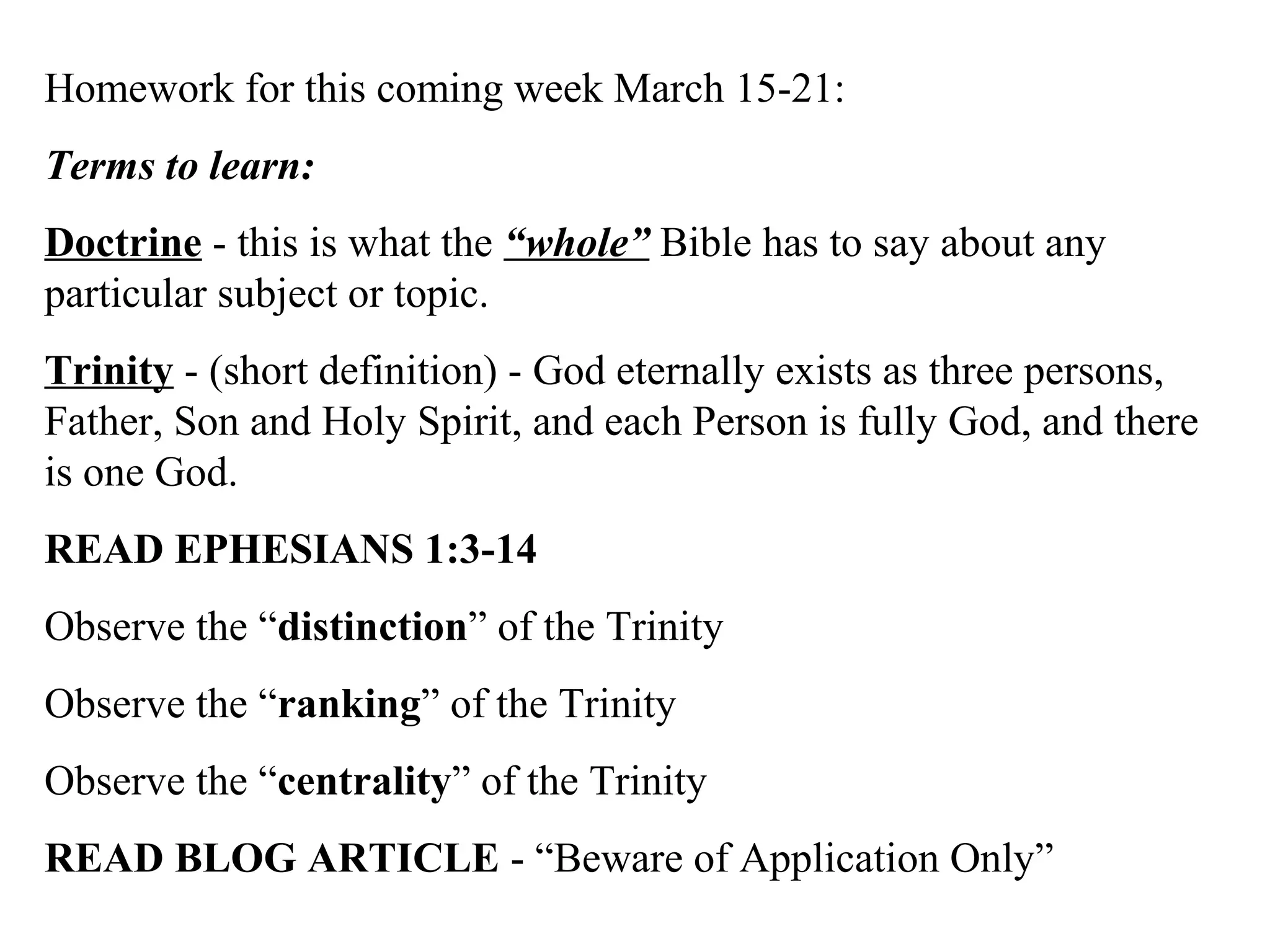 Homework for this coming week March 15-21:
Terms to learn:
Doctrine - this is what the “whole” Bible has to say about any
particular subject or topic.
Trinity - (short definition) - God eternally exists as three persons,
Father, Son and Holy Spirit, and each Person is fully God, and there
is one God.
READ EPHESIANS 1:3-14
Observe the “distinction” of the Trinity
Observe the “ranking” of the Trinity
Observe the “centrality” of the Trinity
READ BLOG ARTICLE - “Beware of Application Only”
 