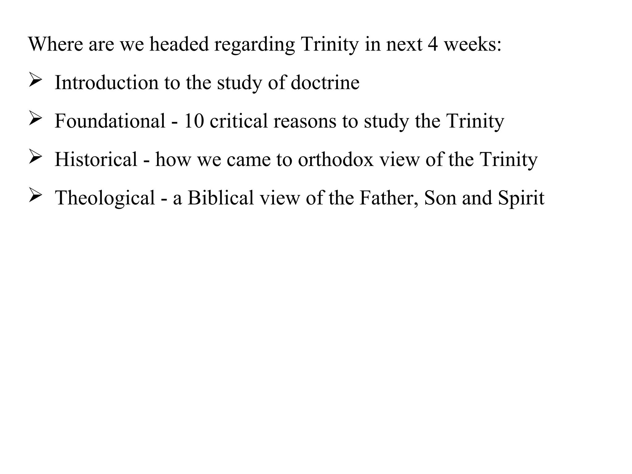 Where are we headed regarding Trinity in next 4 weeks:
 Introduction to the study of doctrine
 Foundational - 10 critical reasons to study the Trinity
 Historical - how we came to orthodox view of the Trinity
 Theological - a Biblical view of the Father, Son and Spirit
 