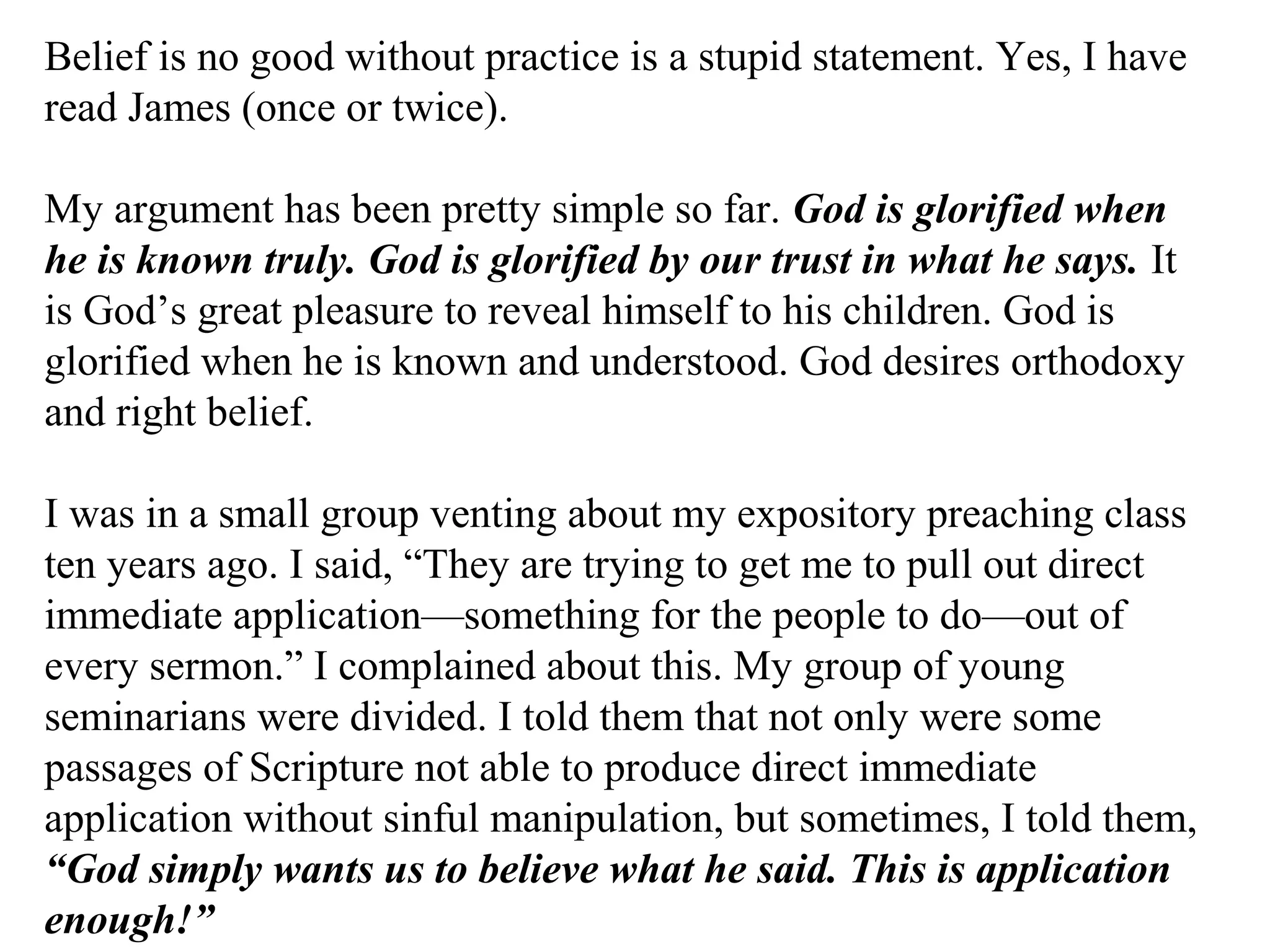 Belief is no good without practice is a stupid statement. Yes, I have
read James (once or twice).
My argument has been pretty simple so far. God is glorified when
he is known truly. God is glorified by our trust in what he says. It
is God’s great pleasure to reveal himself to his children. God is
glorified when he is known and understood. God desires orthodoxy
and right belief.
I was in a small group venting about my expository preaching class
ten years ago. I said, “They are trying to get me to pull out direct
immediate application—something for the people to do—out of
every sermon.” I complained about this. My group of young
seminarians were divided. I told them that not only were some
passages of Scripture not able to produce direct immediate
application without sinful manipulation, but sometimes, I told them,
“God simply wants us to believe what he said. This is application
enough!”
 