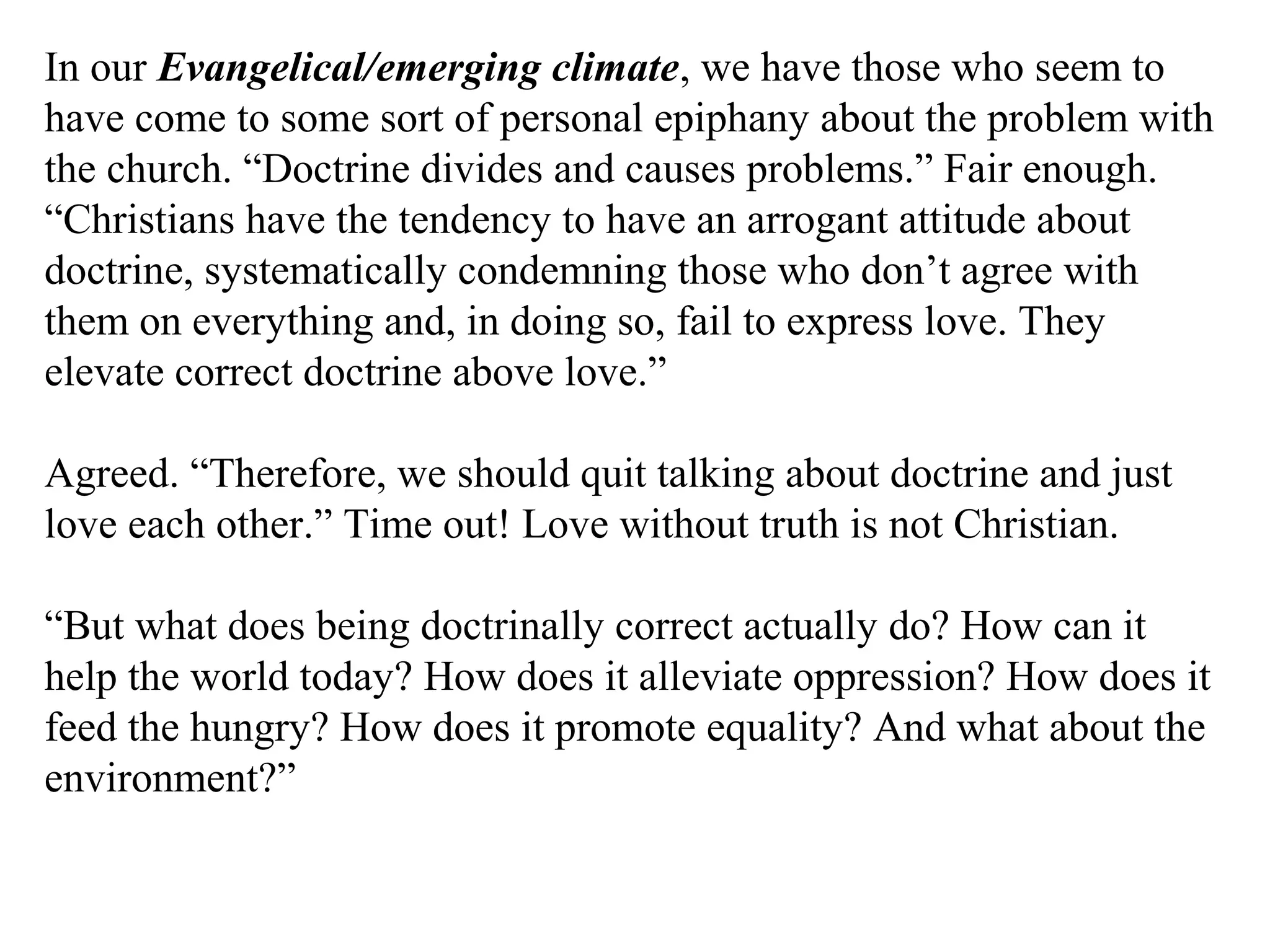 In our Evangelical/emerging climate, we have those who seem to
have come to some sort of personal epiphany about the problem with
the church. “Doctrine divides and causes problems.” Fair enough.
“Christians have the tendency to have an arrogant attitude about
doctrine, systematically condemning those who don’t agree with
them on everything and, in doing so, fail to express love. They
elevate correct doctrine above love.”
Agreed. “Therefore, we should quit talking about doctrine and just
love each other.” Time out! Love without truth is not Christian.
“But what does being doctrinally correct actually do? How can it
help the world today? How does it alleviate oppression? How does it
feed the hungry? How does it promote equality? And what about the
environment?”
 
