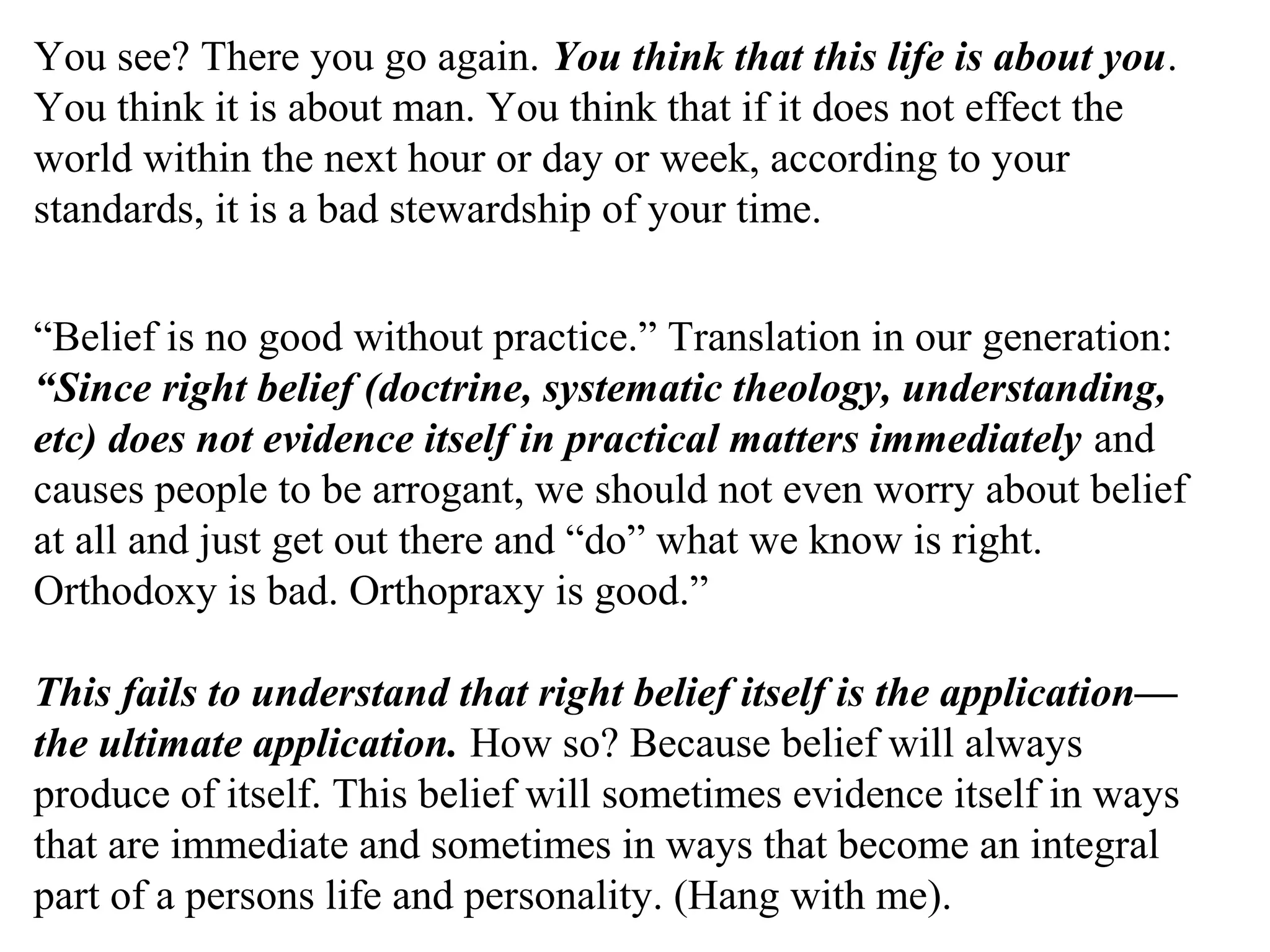 You see? There you go again. You think that this life is about you.
You think it is about man. You think that if it does not effect the
world within the next hour or day or week, according to your
standards, it is a bad stewardship of your time.
“Belief is no good without practice.” Translation in our generation:
“Since right belief (doctrine, systematic theology, understanding,
etc) does not evidence itself in practical matters immediately and
causes people to be arrogant, we should not even worry about belief
at all and just get out there and “do” what we know is right.
Orthodoxy is bad. Orthopraxy is good.”
This fails to understand that right belief itself is the application—
the ultimate application. How so? Because belief will always
produce of itself. This belief will sometimes evidence itself in ways
that are immediate and sometimes in ways that become an integral
part of a persons life and personality. (Hang with me).
 