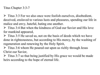 Titus Chapter 3:3-7 Titus 3:3 For we also once were foolish ourselves, disobedient, deceived, enslaved to various lusts and pleasures, spending our life in malice and envy, hateful, hating one another. Titus 3:4 But when the kindness of God our Savior and His love for mankind appeared, Titus 3:5 He saved us, not on the basis of deeds which we have done in righteousness, but according to His mercy, by the washing of regeneration and renewing by the Holy Spirit, Titus 3:6 whom He poured out upon us richly through Jesus Christ our Savior, Titus 3:7 so that being justified by His grace we would be made heirs according to the hope of eternal life. 