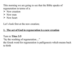 This morning we are going to see that the Bible speaks of regeneration in terms of a: New creation New man  New heart Let’s look first at the new creation; 1.  The act of God in regeneration is a new creation Turn to  Titus 3:5  “ by the washing of regeneration…” the Greek word for regeneration is palligenesis which means back to birth 