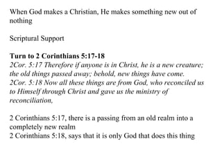 When God makes a Christian, He makes something new out of nothing Scriptural Support Turn to 2 Corinthians 5:17-18 2Cor. 5:17 Therefore if anyone is in Christ, he is a new creature; the old things passed away; behold, new things have come.  2Cor. 5:18 Now all these things are from God, who reconciled us to Himself through Christ and gave us the ministry of reconciliation,   2 Corinthians 5:17, there is a passing from an old realm into a completely new realm 2 Corinthians 5:18, says that it is only God that does this thing 