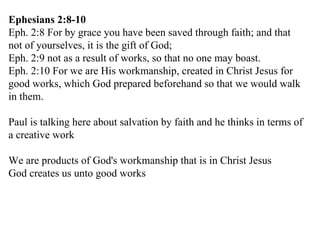 Ephesians 2:8-10 Eph. 2:8 For by grace you have been saved through faith; and that not of yourselves, it is the gift of God; Eph. 2:9 not as a result of works, so that no one may boast. Eph. 2:10 For we are His workmanship, created in Christ Jesus for good works, which God prepared beforehand so that we would walk in them. Paul is talking here about salvation by faith and he thinks in terms of a creative work We are products of God's workmanship that is in Christ Jesus God creates us unto good works 