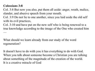Colossians 3:8 Col. 3:8 But now you also, put them all aside: anger, wrath, malice, slander, and abusive speech from your mouth. Col. 3:9 Do not lie to one another, since you laid aside the old self with its evil practices, Col. 3:10 and have put on the new self who is being renewed to a true knowledge according to the image of the One who created him— What should we learn already from our study of the word regeneration? It doesn't have to do with you it has everything to do with God. When you talk about someone become a Christian you are talking about something of the magnitude of the creation of the world. It is a creative miracle of God 
