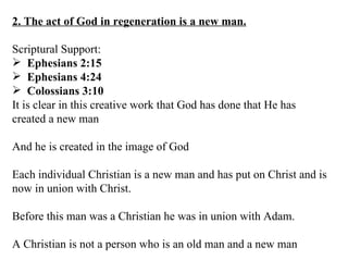 2. The act of God in regeneration is a new man. Scriptural Support: Ephesians 2:15 Ephesians 4:24 Colossians 3:10 It is clear in this creative work that God has done that He has created a new man And he is created in the image of God Each individual Christian is a new man and has put on Christ and is now in union with Christ. Before this man was a Christian he was in union with Adam. A Christian is not a person who is an old man and a new man 