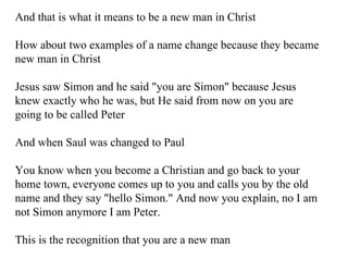 And that is what it means to be a new man in Christ How about two examples of a name change because they became new man in Christ Jesus saw Simon and he said "you are Simon" because Jesus knew exactly who he was, but He said from now on you are going to be called Peter And when Saul was changed to Paul You know when you become a Christian and go back to your home town, everyone comes up to you and calls you by the old name and they say "hello Simon." And now you explain, no I am not Simon anymore I am Peter. This is the recognition that you are a new man 