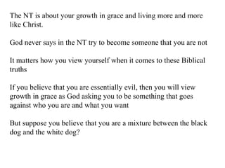 The NT is about your growth in grace and living more and more like Christ. God never says in the NT try to become someone that you are not It matters how you view yourself when it comes to these Biblical truths If you believe that you are essentially evil, then you will view growth in grace as God asking you to be something that goes against who you are and what you want But suppose you believe that you are a mixture between the black dog and the white dog? 