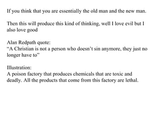 If you think that you are essentially the old man and the new man. Then this will produce this kind of thinking, well I love evil but I also love good Alan Redpath quote: “ A Christian is not a person who doesn’t sin anymore, they just no longer have to” Illustration: A poison factory that produces chemicals that are toxic and deadly. All the products that come from this factory are lethal. 