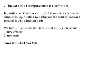 3. The act of God in regeneration is a new heart. In justification God takes care of all those crimes I commit whereas in regeneration God takes out the heart of stone and replaces it with a heart of flesh We have just seen that the Bible also describes this act as: 1. new creation 2. new man Turn to Ezekiel 36:22-27 