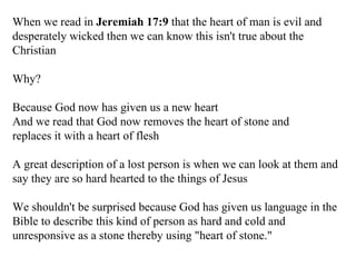 When we read in  Jeremiah 17:9  that the heart of man is evil and desperately wicked then we can know this isn't true about the Christian Why? Because God now has given us a new heart And we read that God now removes the heart of stone and replaces it with a heart of flesh A great description of a lost person is when we can look at them and say they are so hard hearted to the things of Jesus We shouldn't be surprised because God has given us language in the Bible to describe this kind of person as hard and cold and unresponsive as a stone thereby using "heart of stone." 
