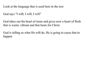 Look at the language that is used here in the text God says "I will, I will, I will" God takes out the heart of stone and gives now a heart of flesh that is warm, vibrant and that beats for Christ God is telling us what He will do, He is going to cause that to happen 