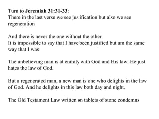 Turn to  Jeremiah 31:31-33 : There in the last verse we see justification but also we see regeneration And there is never the one without the other It is impossible to say that I have been justified but am the same way that I was The unbelieving man is at enmity with God and His law. He just hates the law of God. But a regenerated man, a new man is one who delights in the law of God. And he delights in this law both day and night. The Old Testament Law written on tablets of stone condemns 