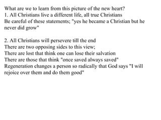 What are we to learn from this picture of the new heart? 1. All Christians live a different life, all true Christians Be careful of these statements; "yes he became a Christian but he never did grow" 2. All Christians will persevere till the end There are two opposing sides to this view; There are lost that think one can lose their salvation There are those that think "once saved always saved" Regeneration changes a person so radically that God says "I will rejoice over them and do them good" 