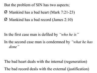 But the problem of SIN has two aspects; Mankind has a bad heart (Mark 7:21-23) Mankind has a bad record (James 2:10) In the first case man is defiled by  “who he is” In the second case man is condemned by  “what he has done” The bad heart deals with the internal (regeneration) The bad record deals with the external (justification) 