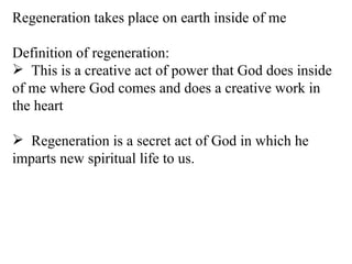Regeneration takes place on earth inside of me Definition of regeneration: This is a creative act of power that God does inside of me where God comes and does a creative work in the heart Regeneration is a secret act of God in which he imparts new spiritual life to us. 