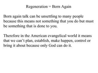 Regeneration = Born Again Born again talk can be unsettling to many people because this means not something that you do but must be something that is done to you.  Therefore in the American evangelical world it means that we can’t plan, establish, make happen, control or bring it about because only God can do it. 