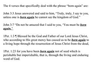 The 4 verses that specifically deal with the phrase “born again” are: John 3:3 Jesus answered and said to him, “Truly, truly, I say to you, unless one is  born again  he cannot see the kingdom of God.” John 3:7 “Do not be amazed that I said to you, ‘You must be  born again.’  1Pet. 1:3 ¶ Blessed be the God and Father of our Lord Jesus Christ, who according to His great mercy has caused us to be  born again  to a living hope through the resurrection of Jesus Christ from the dead, 1Pet. 1:23 for you have been  born again  not of seed which is perishable but imperishable, that is, through the living and enduring word of God.  