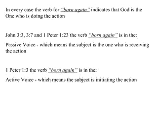 In every case the verb for  “born again”  indicates that God is the One who is doing the action John 3:3, 3:7 and 1 Peter 1:23 the verb  “born again”  is in the: Passive Voice - which means the subject is the one who is receiving the action 1 Peter 1:3 the verb  “born again”  is in the: Active Voice - which means the subject is initiating the action 