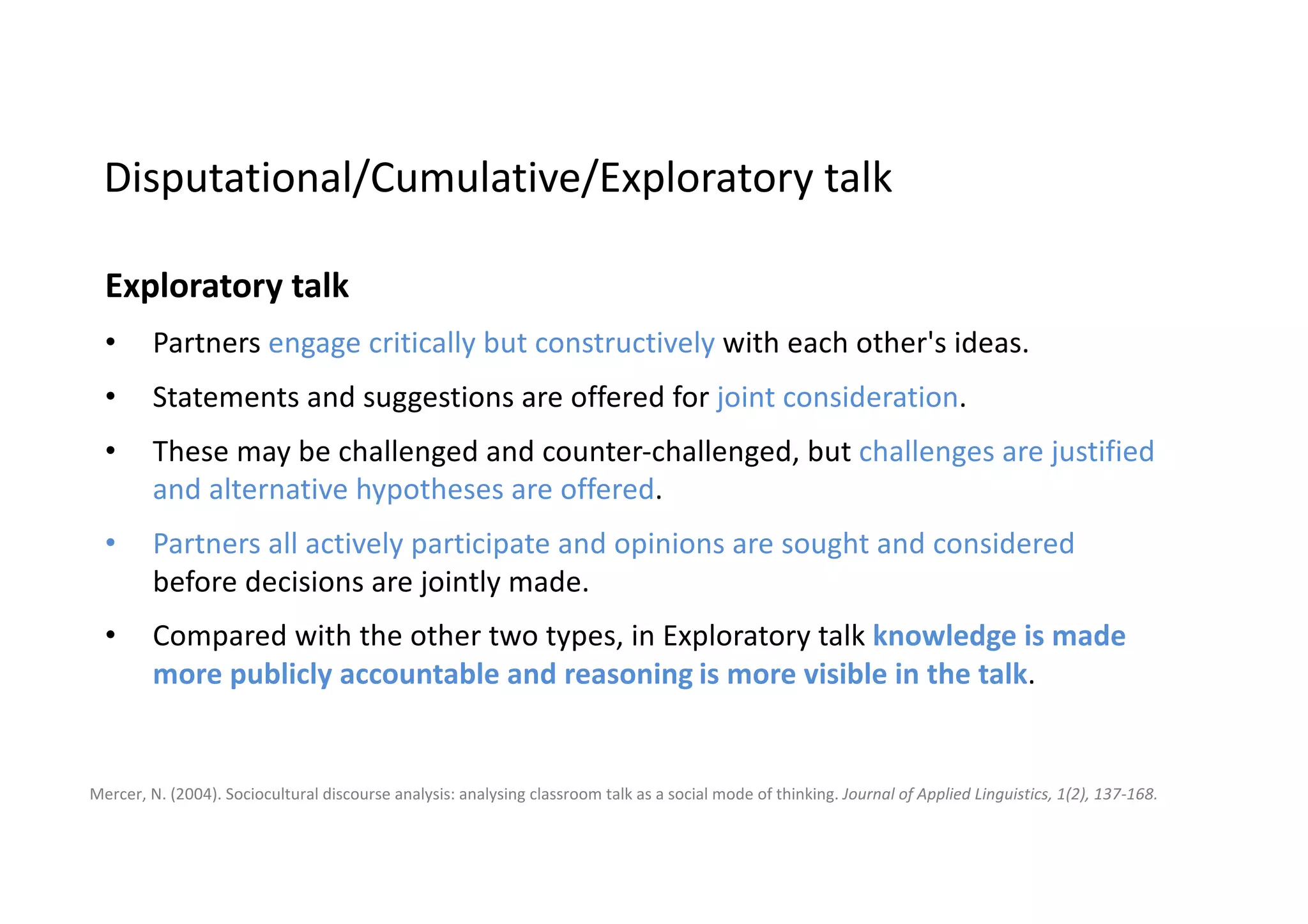 Disputational talk
characterised by	disagreement	and	individualised decision	making.	Few	attempts	
to	pool	resources,	to	offer	constructive	criticism	or	make	suggestions.	
Disputational talk	also	has	some	characteristic	discourse	features	- short	
exchanges	consisting	of	assertions	and	challenges	or	counter	assertions	('Yes,	it	
is.'	'No	it's	not!').
Cumulative	talk
in	which	speakers	build	positively	but	uncritically	on	what	the	others	have	said.	
Partners	use	talk	to	construct	a	'common	knowledge'	by	accumulation.	
Cumulative	discourse	is	characterised by	repetitions,	confirmations	and	
elaborations.
Mercer,	N.	(2004).	Sociocultural	discourse	analysis:	analysing classroom	talk	as	a	social	mode	of	thinking.	Journal	of	Applied	Linguistics,	1(2),	137-168.
Disputational/Cumulative/Exploratory	talk
 