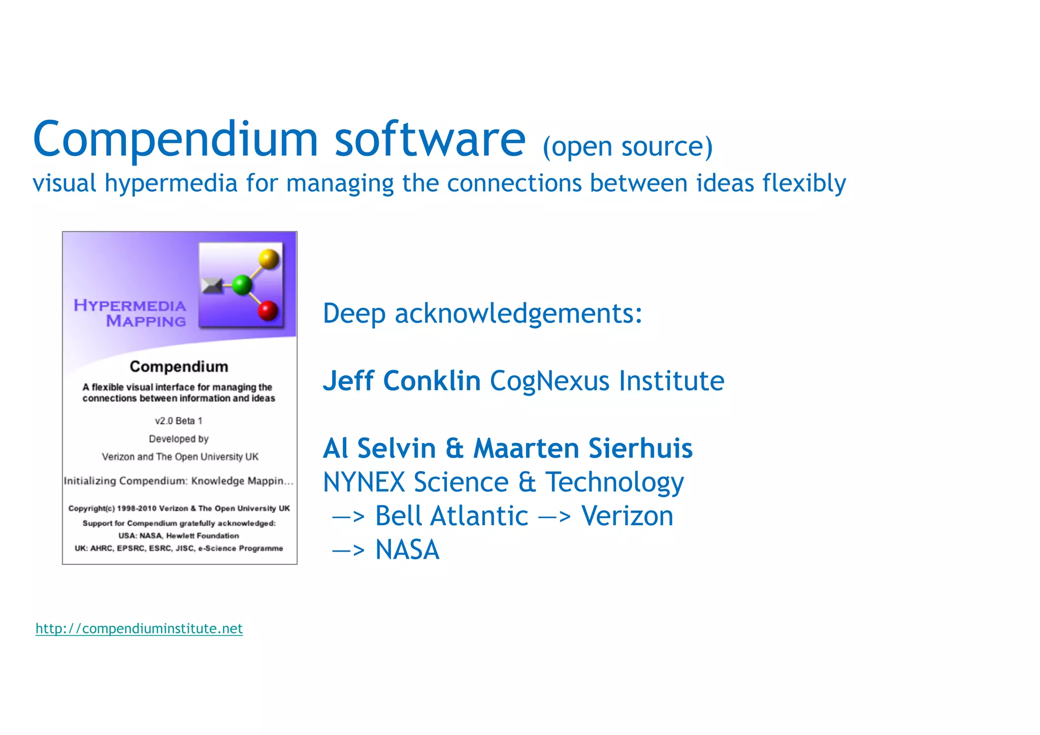 Compendium software (open source)
visual hypermedia for managing the connections between ideas flexibly
Deep acknowledgements:
Jeff Conklin CogNexus Institute
Al Selvin & Maarten Sierhuis
NYNEX Science & Technology
—> Bell Atlantic —> Verizon
—> NASA
http://compendiuminstitute.net
 