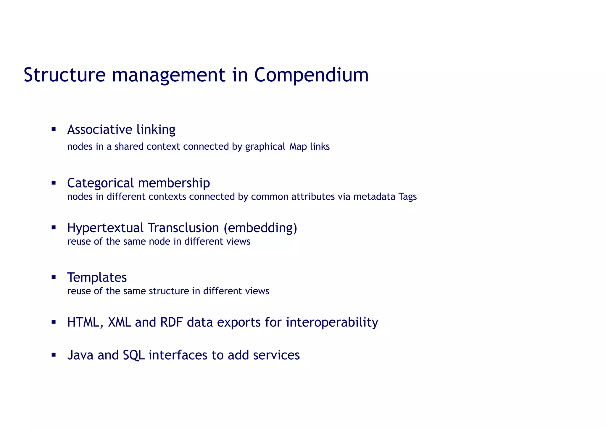 20
Structure management in Compendium
§ Associative linking
nodes in a shared context connected by graphical Map links
§ Categorical membership
nodes in different contexts connected by common attributes via metadata Tags
§ Hypertextual Transclusion
reuse of the same node in different views
§ Templates
reuse of the same structure in different views
§ HTML, XML and RDF data exports for interoperability
§ Java and SQL interfaces to add services
 