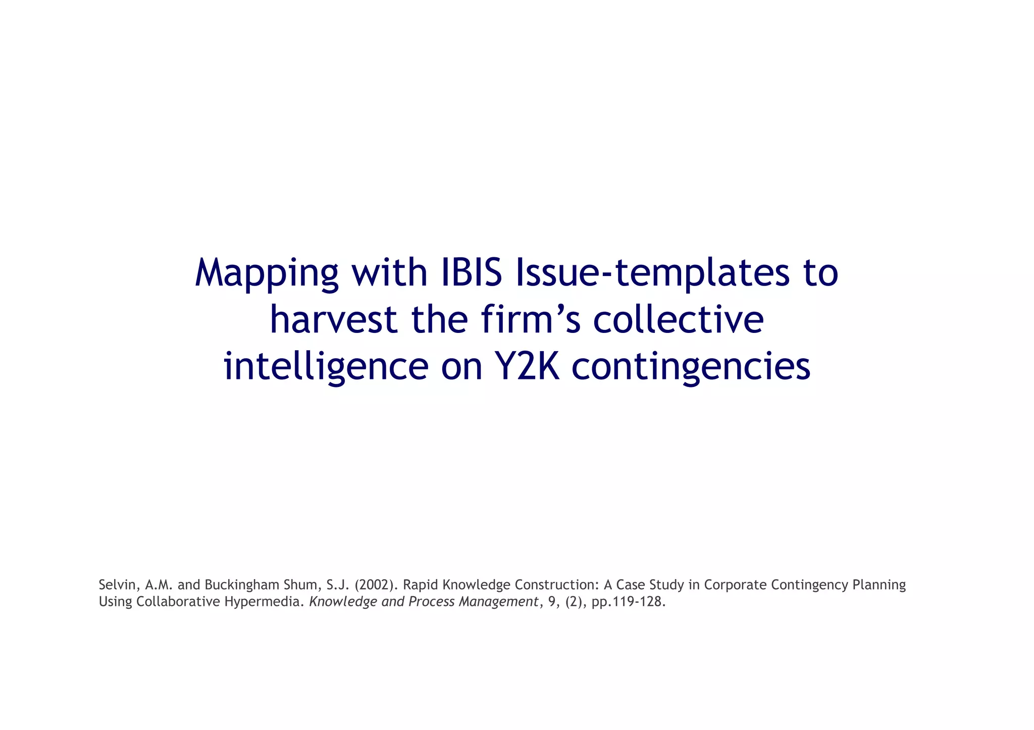 27
Mapping with IBIS Issue-templates to
harvest the firm’s collective
intelligence on Y2K contingencies
Selvin, A.M. and Buckingham Shum, S.J. (2002). Rapid Knowledge Construction: A Case Study in Corporate Contingency Planning
Using Collaborative Hypermedia. Knowledge and Process Management, 9, (2), pp.119-128.
 