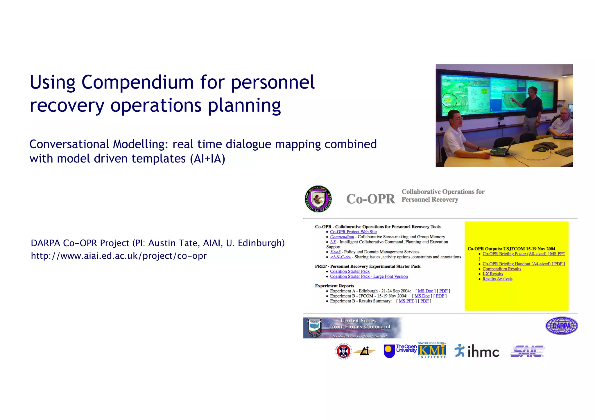 31
Using Compendium for personnel
recovery operations planning
Conversational Modelling: real time dialogue mapping combined
with model driven templates (AI+IA)
DARPA Co-OPR Project (PI: Austin Tate, AIAI, U. Edinburgh)
http://www.aiai.ed.ac.uk/project/co-opr
 
