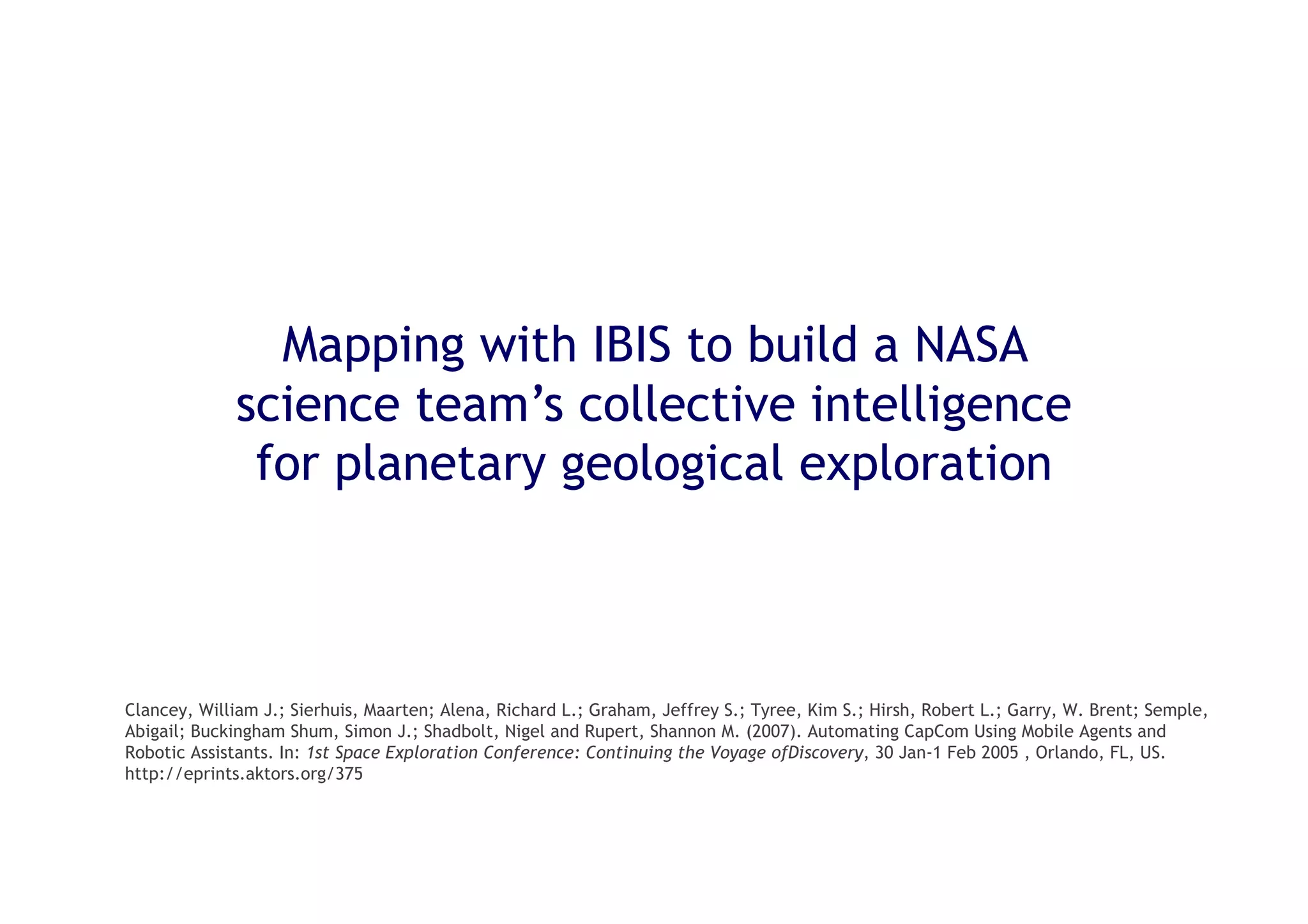 35
Mapping with IBIS to build a NASA
science team’s collective intelligence
for planetary geological exploration
Clancey, William J.; Sierhuis, Maarten; Alena, Richard L.; Graham, Jeffrey S.; Tyree, Kim S.; Hirsh, Robert L.; Garry, W. Brent; Semple,
Abigail; Buckingham Shum, Simon J.; Shadbolt, Nigel and Rupert, Shannon M. (2007). Automating CapCom Using Mobile Agents and
Robotic Assistants. In: 1st Space Exploration Conference: Continuing the Voyage ofDiscovery, 30 Jan-1 Feb 2005 , Orlando, FL, US.
http://eprints.aktors.org/375
 