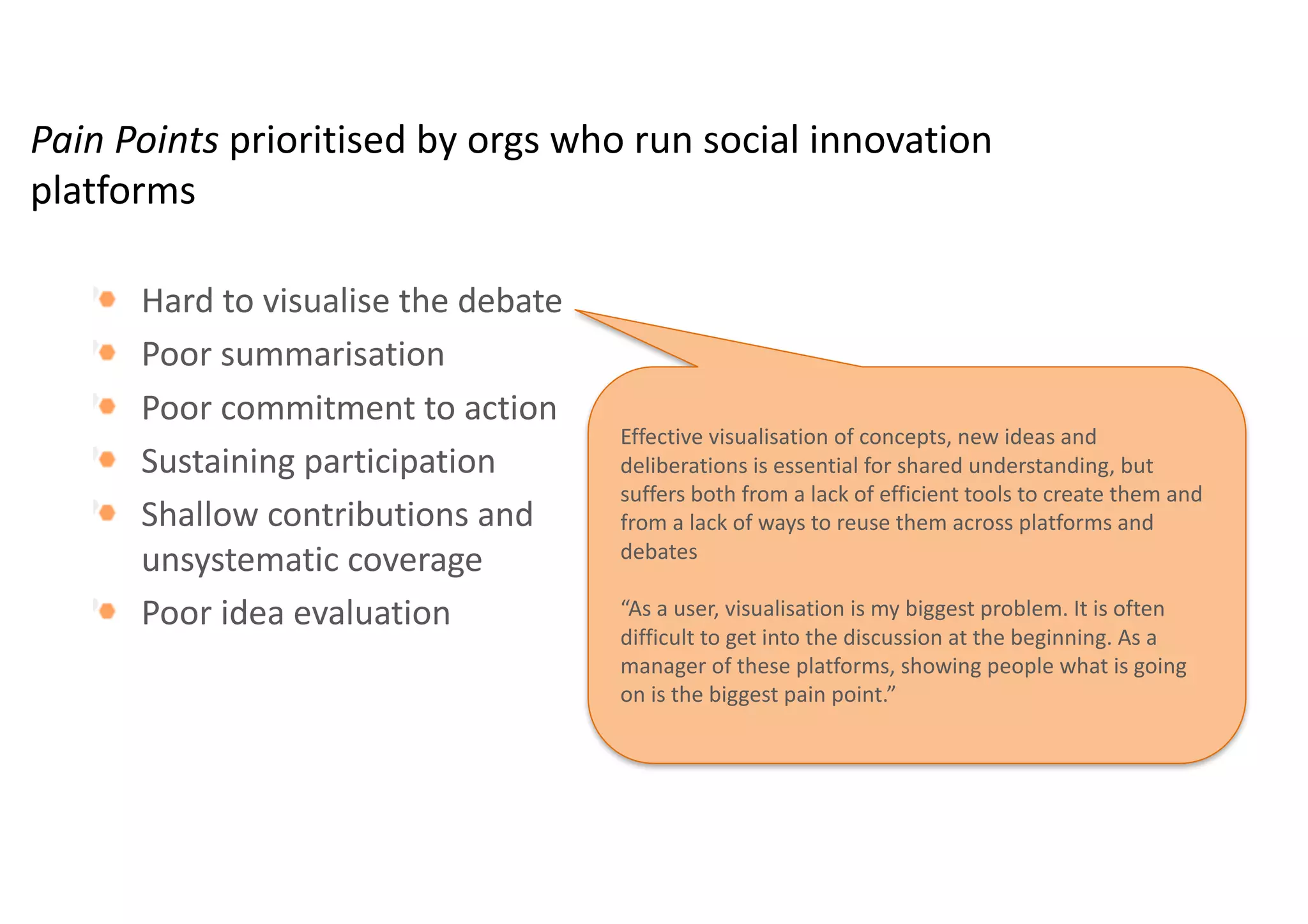 Pain	Points	prioritised by	orgs who	run	social	innovation	
platforms
Hard	to	visualise the	debate	
Poor	summarisation
Poor	commitment	to	action
Sustaining	participation
Shallow	contributions	and	unsystematic	coverage
Poor	idea	evaluation	
 