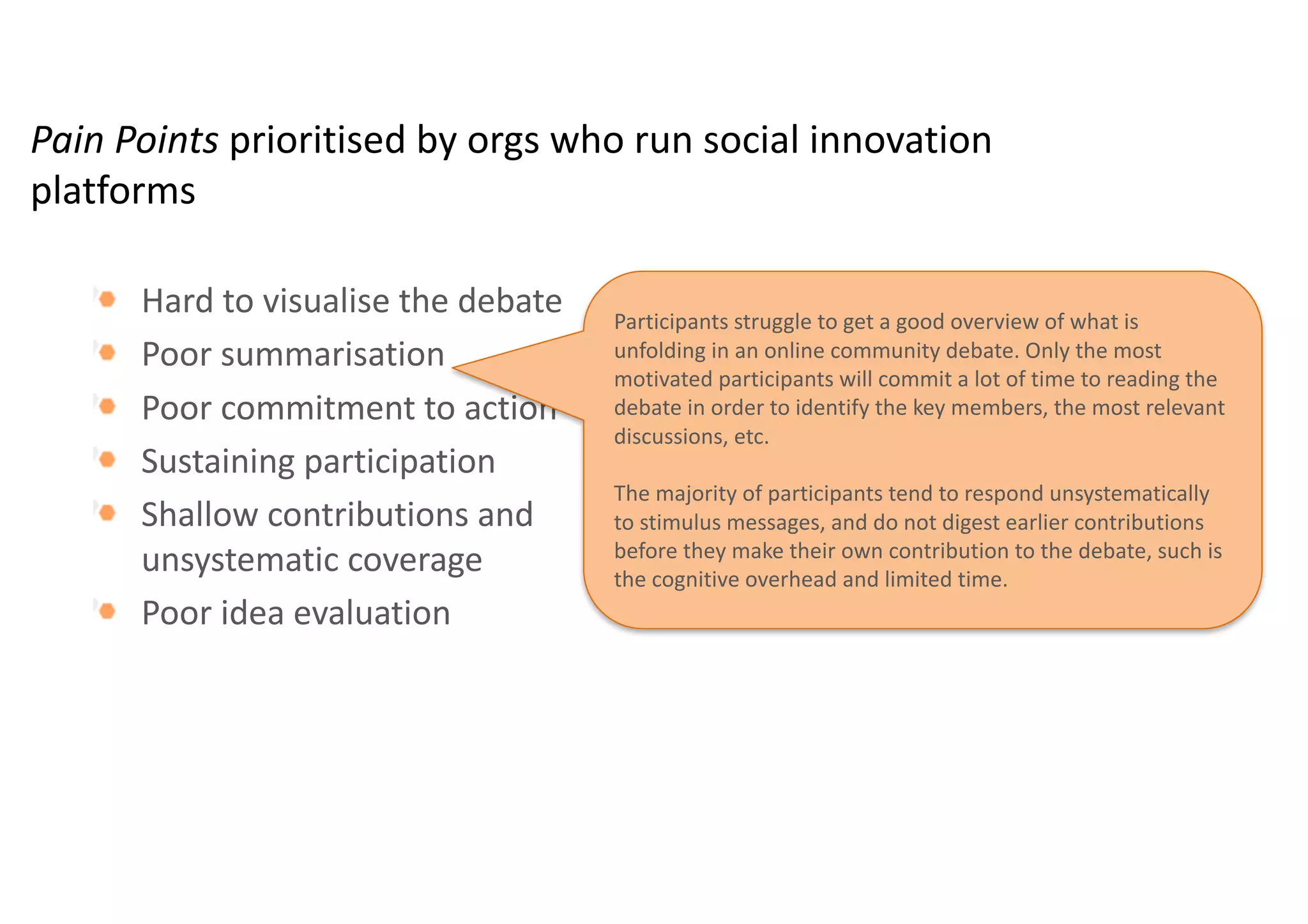 Pain	Points	prioritised by	orgs who	run	social	innovation	
platforms
Hard	to	visualise the	debate	
Poor	summarisation
Poor	commitment	to	action
Sustaining	participation
Shallow	contributions	and	
unsystematic	coverage
Poor	idea	evaluation	
Effective	visualisation of	concepts,	new	ideas	and	
deliberations	is	essential	for	shared	understanding,	but	
suffers	both	from	a	lack	of	efficient	tools	to	create	them	and	
from	a	lack	of	ways	to	reuse	them	across	platforms	and	
debates	
“As	a	user,	visualisation is	my	biggest	problem.	It	is	often	
difficult	to	get	into	the	discussion	at	the	beginning.	As	a	
manager	of	these	platforms,	showing	people	what	is	going	
on	is	the	biggest	pain	point.”	
 