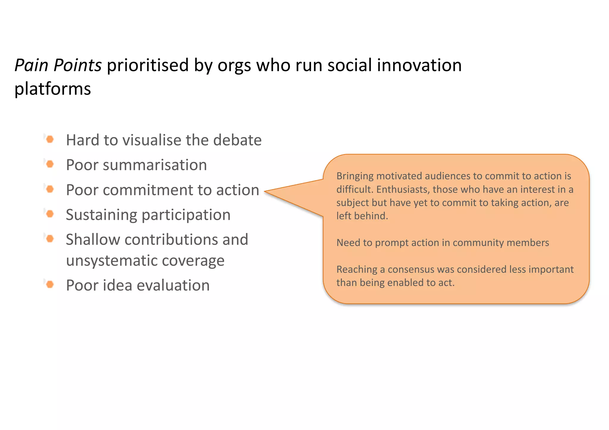 Pain	Points	prioritised by	orgs who	run	social	innovation	
platforms
Hard	to	visualise the	debate	
Poor	summarisation
Poor	commitment	to	action
Sustaining	participation
Shallow	contributions	and	
unsystematic	coverage
Poor	idea	evaluation	
Participants	struggle	to	get	a	good	overview	of	what	is	
unfolding	in	an	online	community	debate.	Only	the	most	
motivated	participants	will	commit	a	lot	of	time	to	reading	the	
debate	in	order	to	identify	the	key	members,	the	most	relevant	
discussions,	etc.
The	majority	of	participants	tend	to	respond	unsystematically	
to	stimulus	messages,	and	do	not	digest	earlier	contributions	
before	they	make	their	own	contribution	to	the	debate,	such	is	
the	cognitive	overhead	and	limited	time.	
 