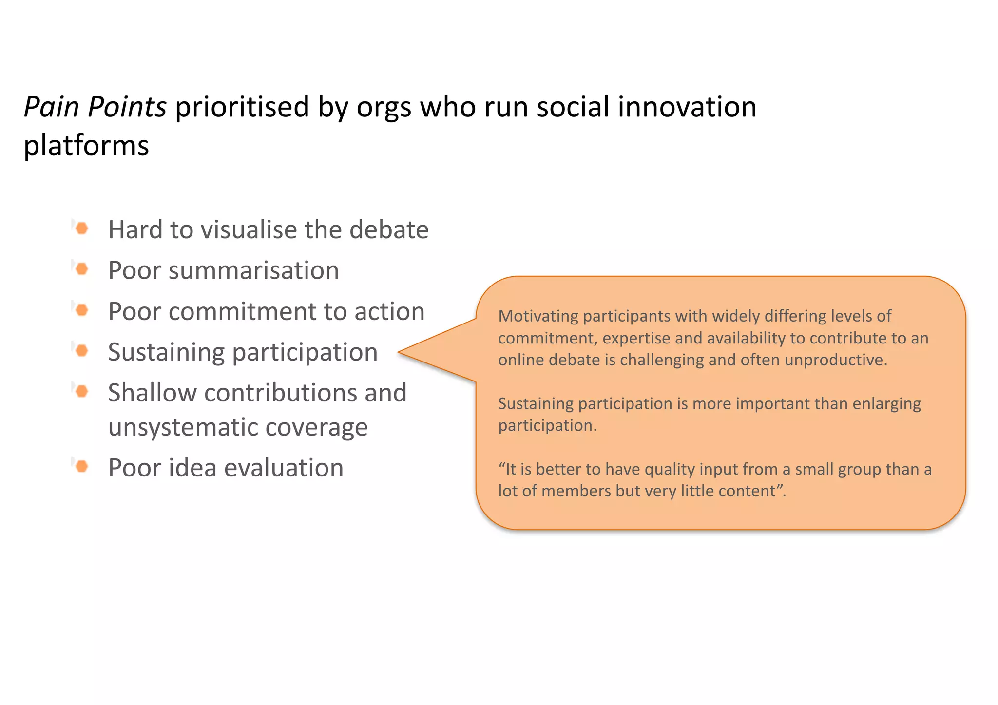 Pain	Points	prioritised by	orgs who	run	social	innovation	
platforms
Hard	to	visualise the	debate	
Poor	summarisation
Poor	commitment	to	action
Sustaining	participation
Shallow	contributions	and	
unsystematic	coverage
Poor	idea	evaluation	
Bringing	motivated	audiences	to	commit	to	action	is	
difficult.	Enthusiasts,	those	who	have	an	interest	in	a	
subject	but	have	yet	to	commit	to	taking	action,	are	
left	behind.	
Need	to	prompt	action	in	community	members
Reaching	a	consensus	was	considered	less	important	
than	being	enabled	to	act.	
 