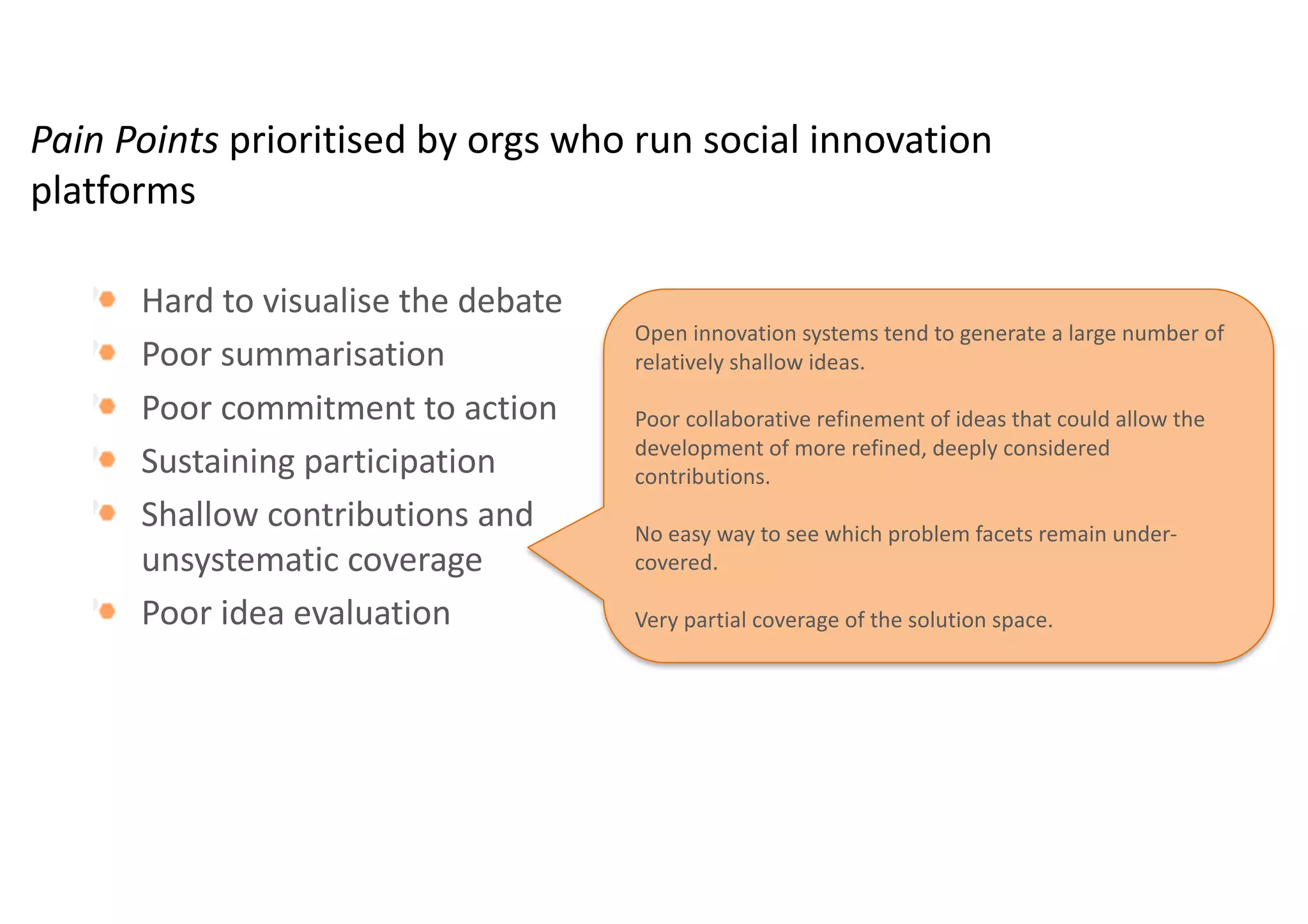 Pain	Points	prioritised by	orgs who	run	social	innovation	
platforms
Hard	to	visualise the	debate	
Poor	summarisation
Poor	commitment	to	action
Sustaining	participation
Shallow	contributions	and	
unsystematic	coverage
Poor	idea	evaluation	
Motivating	participants	with	widely	differing	levels	of	
commitment,	expertise	and	availability	to	contribute	to	an	
online	debate	is	challenging	and	often	unproductive.	
Sustaining	participation	is	more	important	than	enlarging	
participation.	
“It	is	better	to	have	quality	input	from	a	small	group	than	a	
lot	of	members	but	very	little	content”.	
 