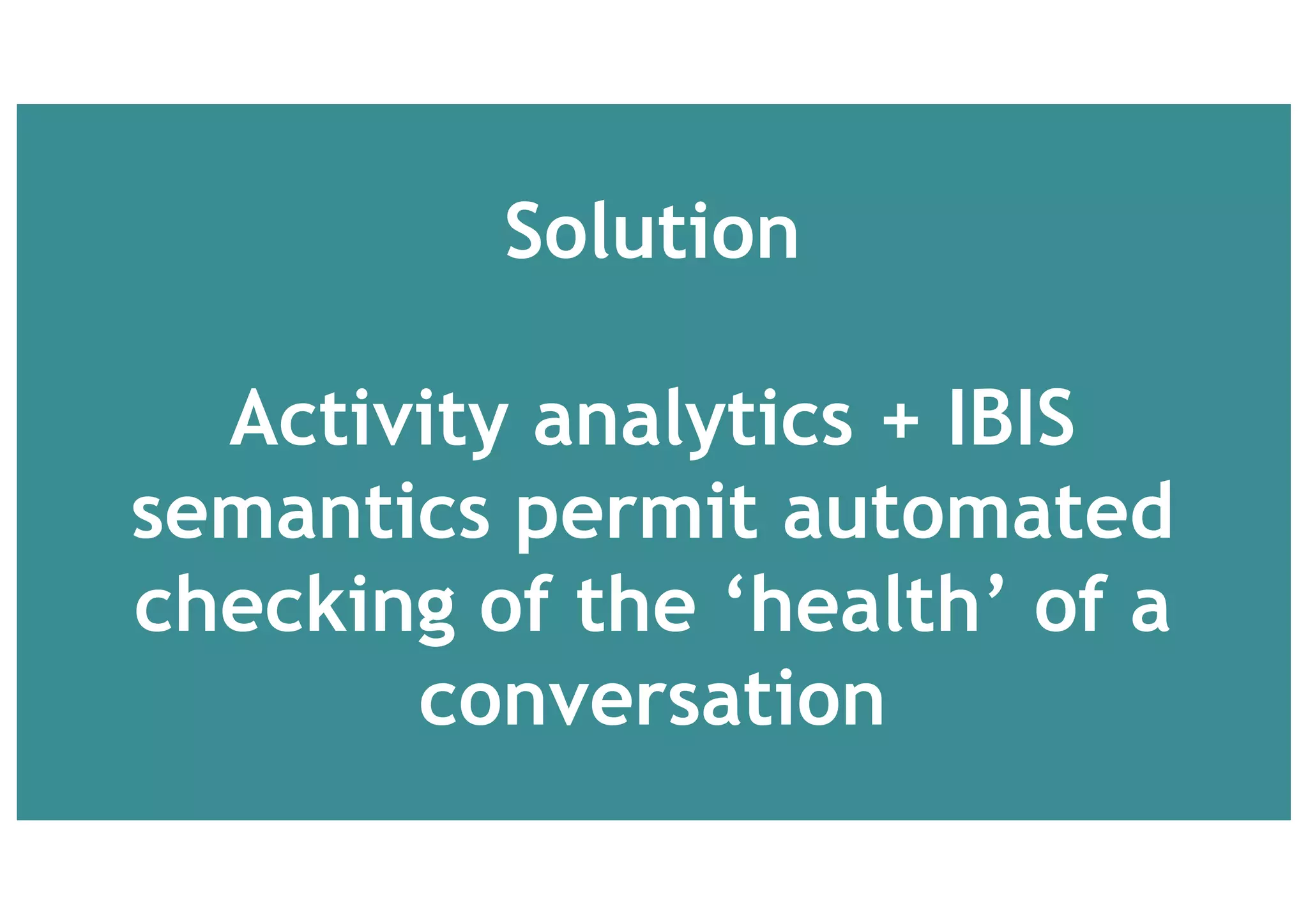 Pain	Points	prioritised by	orgs who	run	social	innovation	
platforms
Hard	to	visualise the	debate	
Poor	summarisation
Poor	commitment	to	action
Sustaining	participation
Shallow	contributions	and	
unsystematic	coverage
Poor	idea	evaluation	
Patchy	evaluation	of	ideas
Poor	quality	justification	for	ideas.	
Hard	to	see	why	ratings	have	been	given.	
Unclear	which	rationales	are	evidence	based.
 