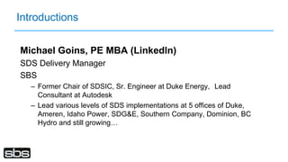 Introductions
Michael Goins, PE MBA (LinkedIn)
SDS Delivery Manager
SBS
– Former Chair of SDSIC, Sr. Engineer at Duke Energy, Lead
Consultant at Autodesk
– Lead various levels of SDS implementations at 5 offices of Duke,
Ameren, Idaho Power, SDG&E, Southern Company, Dominion, BC
Hydro and still growing…
 