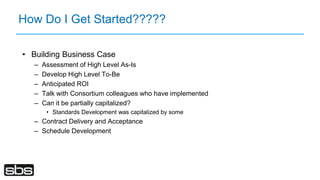 How Do I Get Started?????
• Building Business Case
– Assessment of High Level As-Is
– Develop High Level To-Be
– Anticipated ROI
– Talk with Consortium colleagues who have implemented
– Can it be partially capitalized?
• Standards Development was capitalized by some
– Contract Delivery and Acceptance
– Schedule Development
 