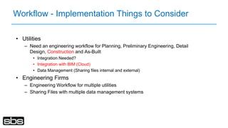 Workflow - Implementation Things to Consider
• Utilities
– Need an engineering workflow for Planning, Preliminary Engineering, Detail
Design, Construction and As-Built
• Integration Needed?
• Integration with BIM (Cloud)
• Data Management (Sharing files internal and external)
• Engineering Firms
– Engineering Workflow for multiple utilities
– Sharing Files with multiple data management systems
 
