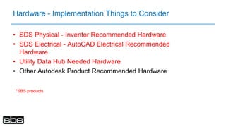 Hardware - Implementation Things to Consider
• SDS Physical - Inventor Recommended Hardware
• SDS Electrical - AutoCAD Electrical Recommended
Hardware
• Utility Data Hub Needed Hardware
• Other Autodesk Product Recommended Hardware
*SBS products
 