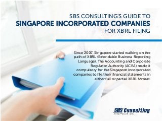 SBS CONSULTING'S GUIDE TO
SINGAPORE INCORPORATED COMPANIES
FOR XBRL FILING
Since 2007, Singapore started walking on the
path of XBRL (Extendable Business Reporting
Language). The Accounting and Corporate
Regulator Authority (ACRA) made it
compulsory for the Singapore incorporated
companies to file their financial statements in
either full or partial XBRL format.
 
