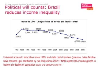 Political will counts: Brazil reduces income inequality  Universal access to education since 1995  and state cash transfers (pension, bolsa familia) have reduced  gini coefficient by two thirds since 2001; PNAD report 40% income growth in bottom six deciles of population  source CPS  S/BRE/FGV and IPC 